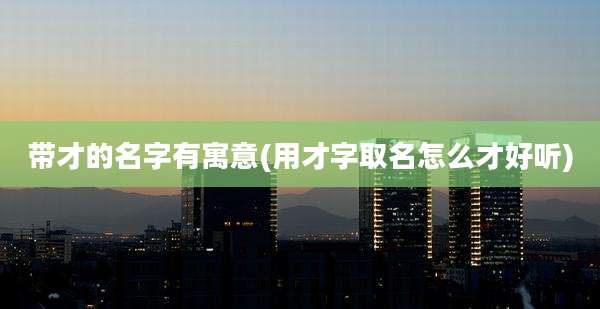 带才的名字有寓意(用才字取名怎么才好听)