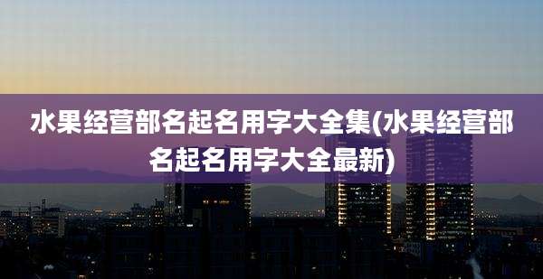 水果经营部名起名用字大全集(水果经营部名起名用字大全最新)