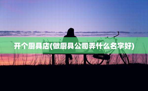 开个厨具店(做厨具公司弄什么名字好)