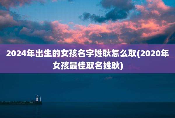 2024年出生的女孩名字姓耿怎么取(2020年女孩最佳取名姓耿)