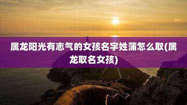 属龙阳光有志气的女孩名字姓蒲怎么取(属龙取名女孩)