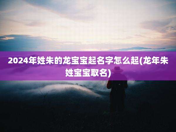 2024年姓朱的龙宝宝起名字怎么起(龙年朱姓宝宝取名)
