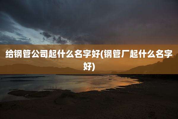 给钢管公司起什么名字好(钢管厂起什么名字好)
