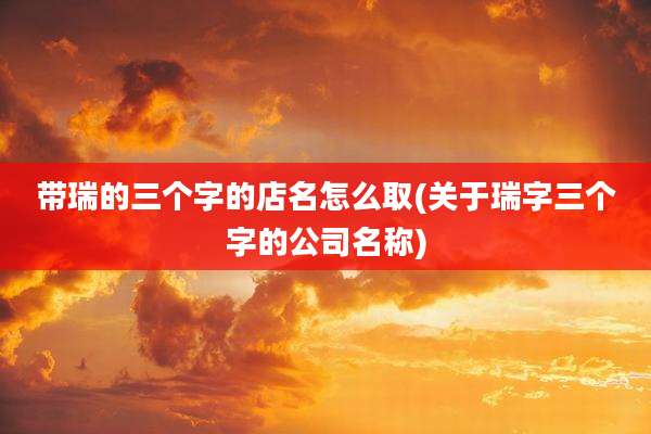 带瑞的三个字的店名怎么取(关于瑞字三个字的公司名称)