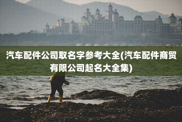 汽车配件公司取名字参考大全(汽车配件商贸有限公司起名大全集)