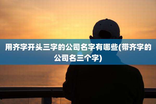 用齐字开头三字的公司名字有哪些(带齐字的公司名三个字)
