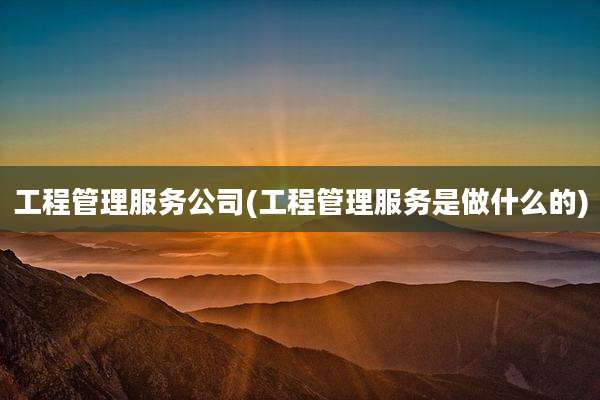 工程管理服务公司(工程管理服务是做什么的)