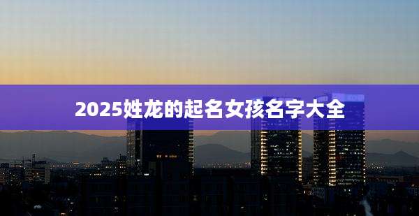 2025姓龙的起名女孩名字大全