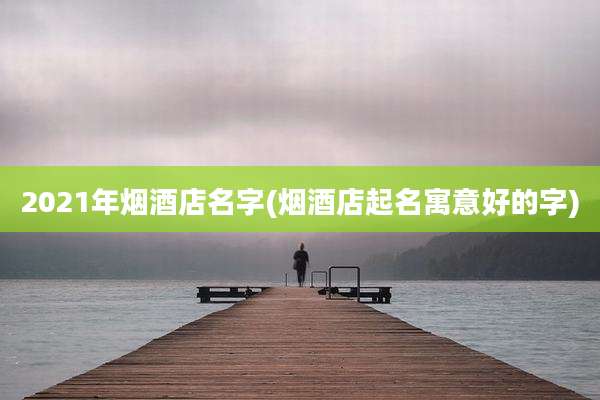 2021年烟酒店名字(烟酒店起名寓意好的字)
