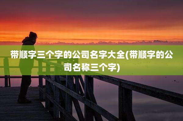 带顺字三个字的公司名字大全(带顺字的公司名称三个字)