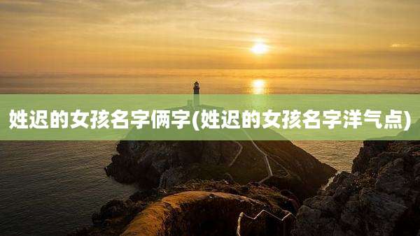 姓迟的女孩名字俩字(姓迟的女孩名字洋气点)
