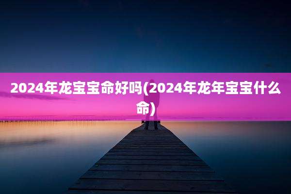 2024年龙宝宝命好吗(2024年龙年宝宝什么命)
