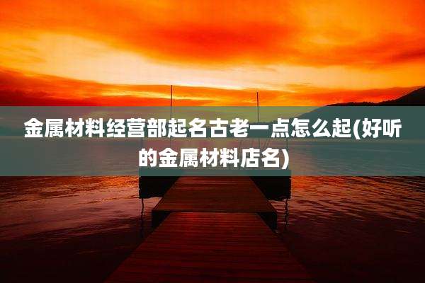 金属材料经营部起名古老一点怎么起(好听的金属材料店名)