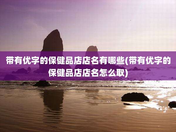 带有优字的保健品店店名有哪些(带有优字的保健品店店名怎么取)