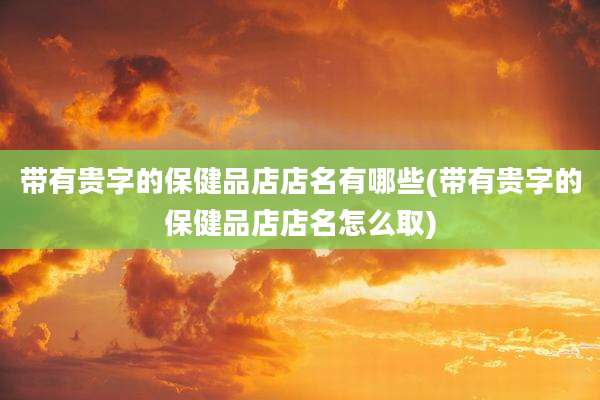 带有贵字的保健品店店名有哪些(带有贵字的保健品店店名怎么取)