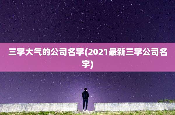 三字大气的公司名字(2021最新三字公司名字)