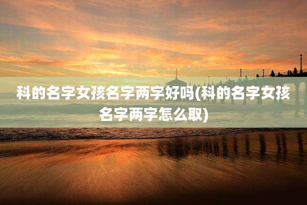 科的名字女孩名字两字好吗(科的名字女孩名字两字怎么取)