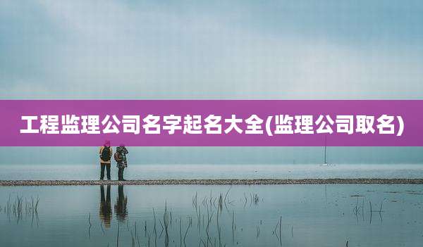 工程监理公司名字起名大全(监理公司取名)