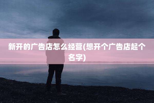 新开的广告店怎么经营(想开个广告店起个名字)