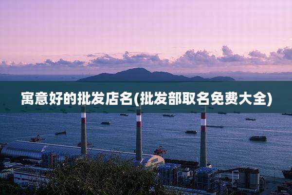 寓意好的批发店名(批发部取名免费大全)