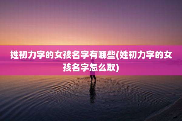 姓初力字的女孩名字有哪些(姓初力字的女孩名字怎么取)