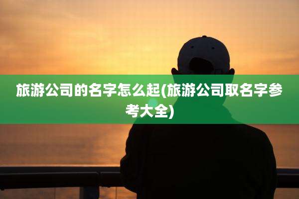 旅游公司的名字怎么起(旅游公司取名字参考大全)