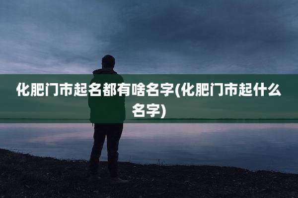 化肥门市起名都有啥名字(化肥门市起什么名字)