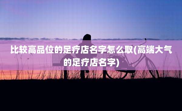 比较高品位的足疗店名字怎么取(高端大气的足疗店名字)