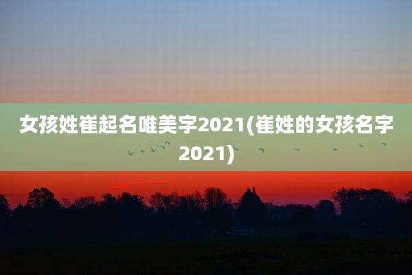 女孩姓崔起名唯美字2021(崔姓的女孩名字2021)