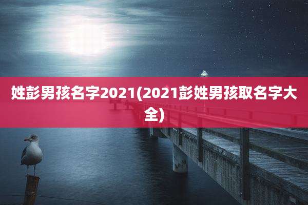 姓彭男孩名字2021(2021彭姓男孩取名字大全)