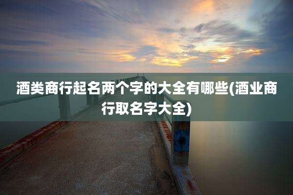 酒类商行起名两个字的大全有哪些(酒业商行取名字大全)