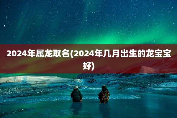 2024年属龙取名(2024年几月出生的龙宝宝好)