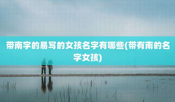 带南字的易写的女孩名字有哪些(带有南的名字女孩)