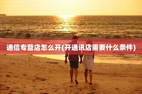 通信专营店怎么开(开通讯店需要什么条件)