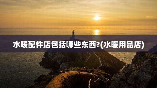水暖配件店包括哪些东西?(水暖用品店)