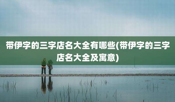 带伊字的三字店名大全有哪些(带伊字的三字店名大全及寓意)