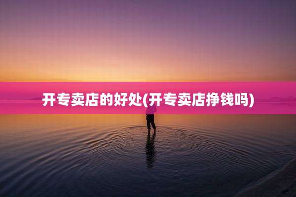 开专卖店的好处(开专卖店挣钱吗)