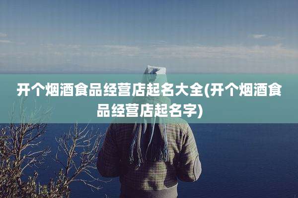 开个烟酒食品经营店起名大全(开个烟酒食品经营店起名字)