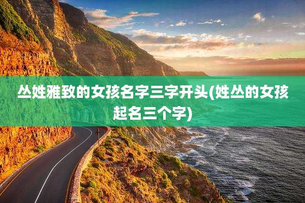 丛姓雅致的女孩名字三字开头(姓丛的女孩起名三个字)
