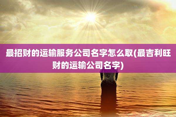 最招财的运输服务公司名字怎么取(最吉利旺财的运输公司名字)