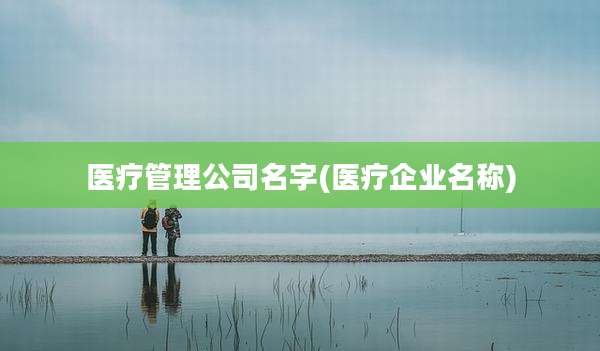 医疗管理公司名字(医疗企业名称)