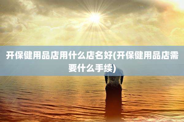 开保健用品店用什么店名好(开保健用品店需要什么手续)