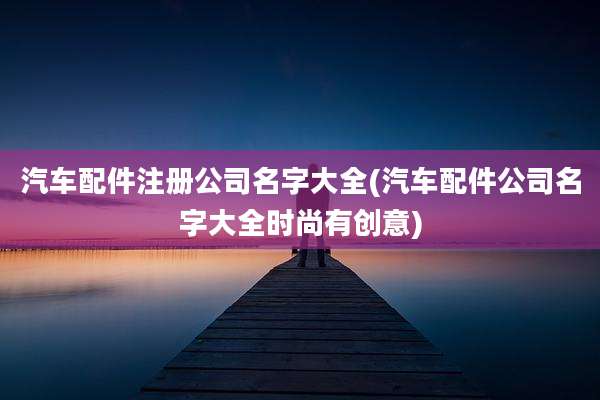 汽车配件注册公司名字大全(汽车配件公司名字大全时尚有创意)