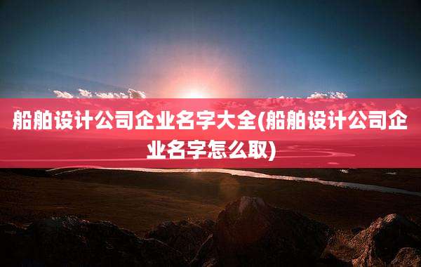 船舶设计公司企业名字大全(船舶设计公司企业名字怎么取)