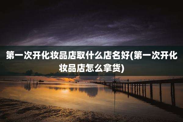 第一次开化妆品店取什么店名好(第一次开化妆品店怎么拿货)