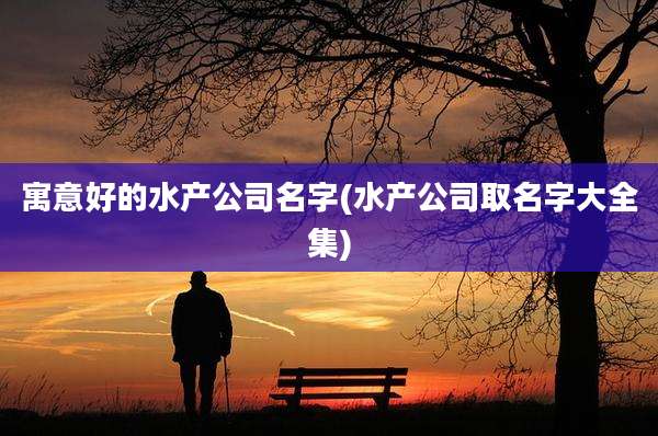 寓意好的水产公司名字(水产公司取名字大全集)
