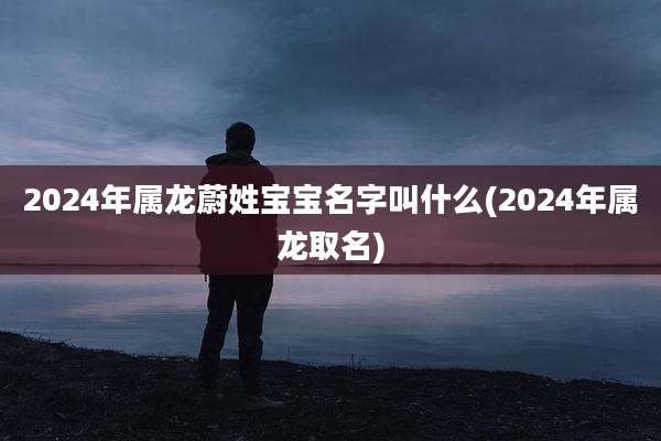2024年属龙蔚姓宝宝名字叫什么(2024年属龙取名)