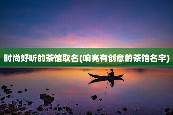 时尚好听的茶馆取名(响亮有创意的茶馆名字)