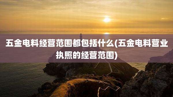 五金电料经营范围都包括什么(五金电料营业执照的经营范围)
