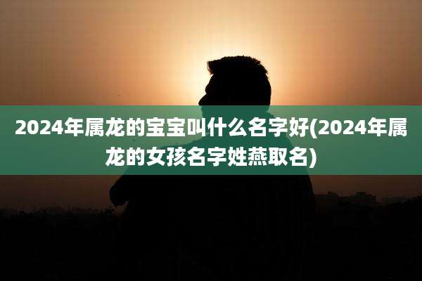 2024年属龙的宝宝叫什么名字好(2024年属龙的女孩名字姓燕取名)